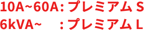 10A~60A: プレミアムS 6kVA~: プレミアムL