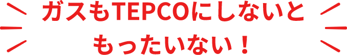 ガスもTEPCOにしないと  もったいない！