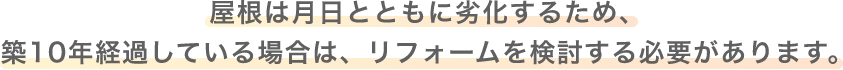 屋根は月日とともに劣化するため、築10年経過している場合は、リフォームを検討する必要があります。