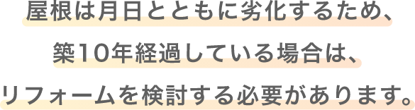 屋根は月日とともに劣化するため、築10年経過している場合は、リフォームを検討する必要があります。