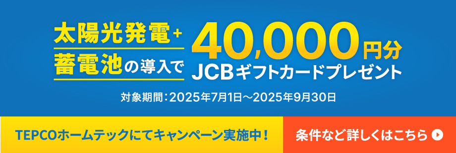 【TEPCOホームテックにてキャンペーン実施中！】太陽光発電＋蓄電池の導入で40,000円分JCBギフトカードプレゼント（対象期間：2025年7月1日〜2025年9月30日）条件など詳しくはこちら