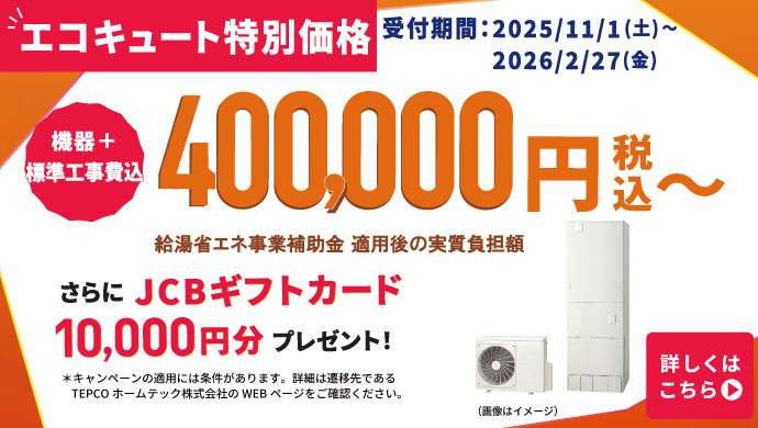 【エコキュート特別価格】受付期間：2025/11/1（土）〜2026/2/27（金）　機器 + 標準工事費込 370,000円（税込）〜（補助金利用価格）　さらにJCBギフトカード10,000円分プレゼント！
