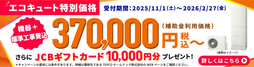 【エコキュート特別価格】受付期間:2025/11/1(土)〜2026/2/27(金) 機器 + 標準工事費込 370,000円(税込)〜(補助金利用価格) さらにJCBギフトカード10,000円分プレゼント!