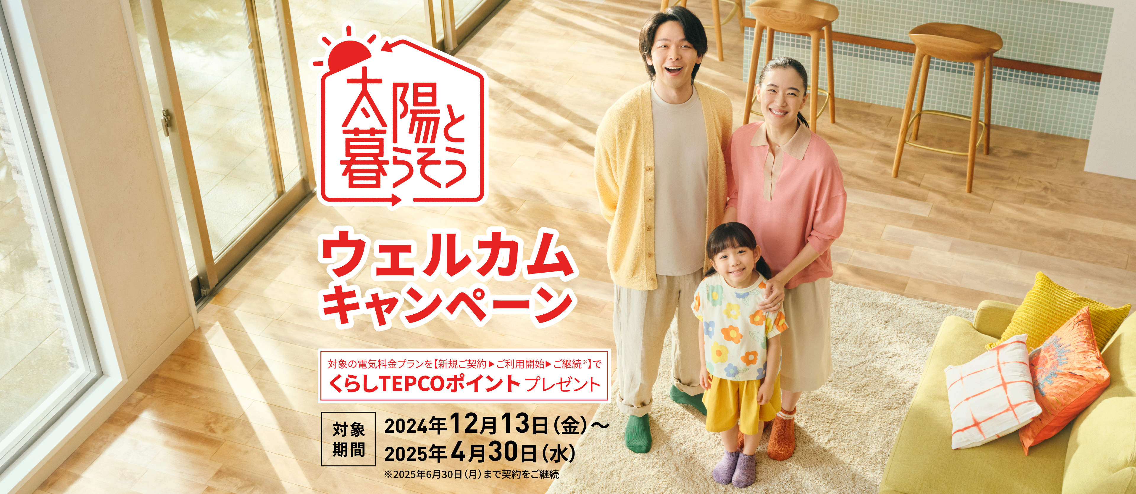 【太陽と暮らそう】ウェルカムキャンペーン 対象の電気料金プランを【新規ご契約▶ご利用開始▶ご継続※】でくらしTEPCOポイントプレゼント 【対象期間】2024年12月13日(金)〜2025年4月30日(水) ※2025年6月30日(月)まで契約をご継続