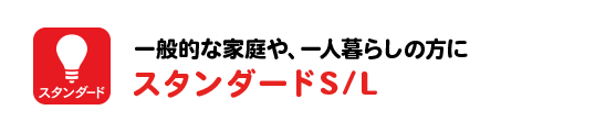 一般的な家庭や、一人暮らしの方にスタンダードS/L