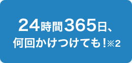 24時間365日、何回かけつけても！