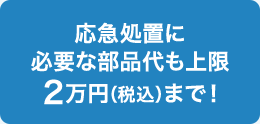 応急処置に必要な部品代も上限2万円（税込）まで！