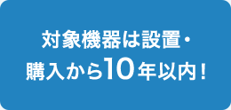 対象機器は設置・購入から10年以内！