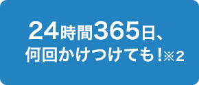 24時間365日、何回かけつけても！※2