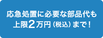 応急処置に必要な部品代も上限2万円（税込）まで！