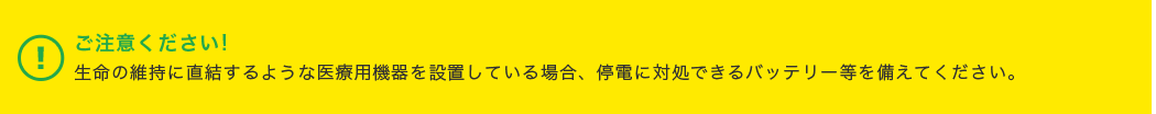 ご注意ください!生命の維持に直結するような医療用機器を設置している場合、停電に対処できるバッテリー等を備えてください。