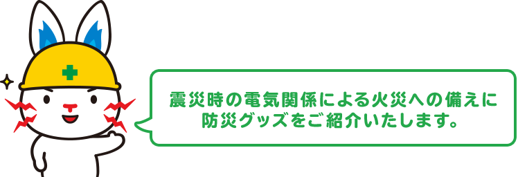 震災時の電気関係による火災への備えに防災グッズをご紹介いたします。