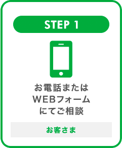 STEP 1 お電話またはWEBフォームからご相談 お客さま