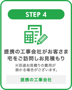 STEP 4 提携の工事会社がお客さま宅をご訪問しお見積もり ※別途お見積りの費用が掛かる場合がございます 提携の工事会社