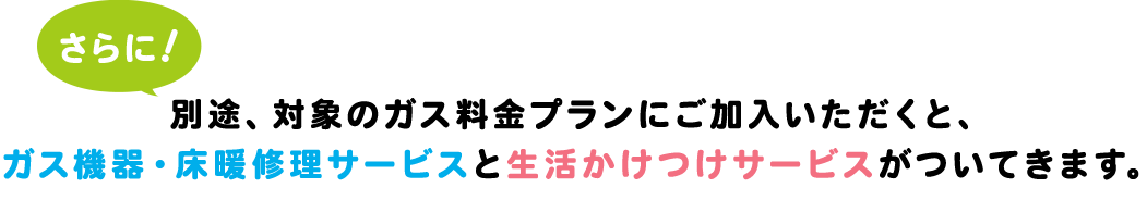 さらに!別途、対象のガス料金プランにご加入いただくと、ガス機器・床暖修理サービスと生活かけつけサービスがついてきます。