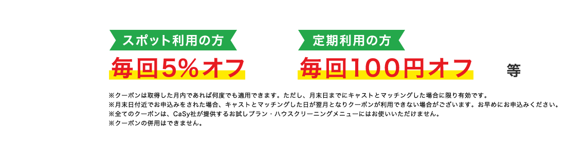 スポット利用の方毎回5％オフ 定期利用の方毎回100円オフ等 ※クーポンは取得した月内であれば何度でも適用できます。ただし、月末日までにキャストとマッチングした場合に限り有効です。※月末日付近でお申込みをされた場合、キャストとマッチングした日が翌月となりクーポンが利用できない場合がございます。お早めにお申込みください。※全てのクーポンは、CaSy社が提供するお試しプラン・ハウスクリーニングメニューにはお使いいただけません。※クーポンの併用はできません。