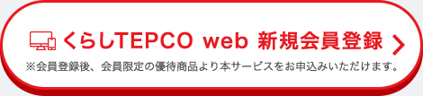 くらしTEPCO web 新規会員登録 ※会員登録後、会員限定の優待商品より本サービスをお申込みいただけます。