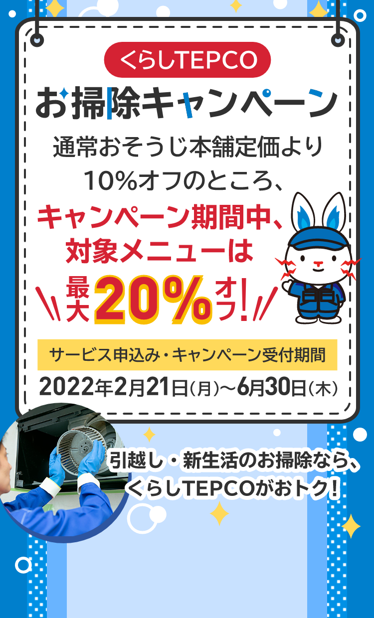 くらしTEPCO お掃除キャンペーン 通常おそうじ本舗定価より10％オフのところ、キャンペーン期間中、対象メニューは最大20%オフ！サービス申込み・キャンペーン受付期間 2022年2月21日（月）～ 6月30日（木） 引越し・新生活のお掃除なら、くらしTEPCOがおトク！