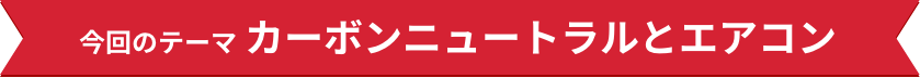 今回のテーマ カーボンニュートラルとエアコン