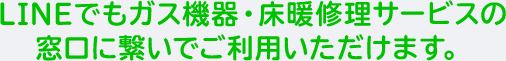 LINEでもガス機器・床暖修理サービスの窓口に繋いでご利用いただけます。