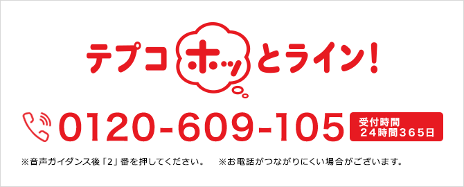 テプコほっとライン!0120-609-105※音声ガイダンス後「2」番を押してください。 受付時間24時間365日※お電話がつながりにくい場合がございます。