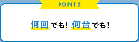 POINT 2 何回でも! 何台でも!