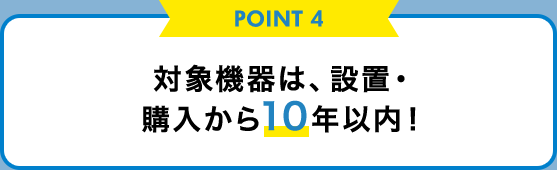 POINT 4 対象機器は、設置・購入から10年以内！