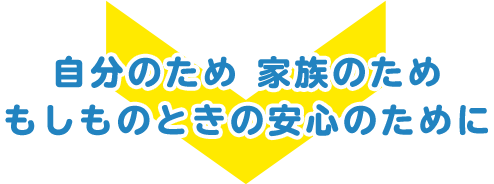 自分のため 家族のためもしものときの安心のために