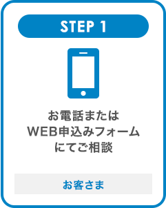 STEP1 お電話またはWEB申込みフォームにてご相談 お客さま