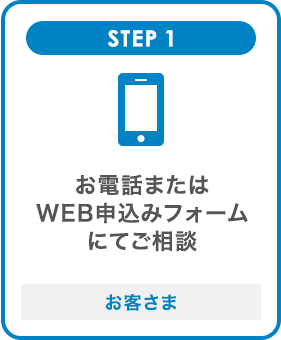 STEP1 お電話またはWEB申込みフォームにてご相談 お客さま