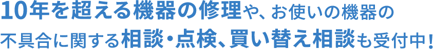 設置・購入から10年を超える機器の修理やお使いの機器の買い替え相談も受付中 まずはお問い合わせください。