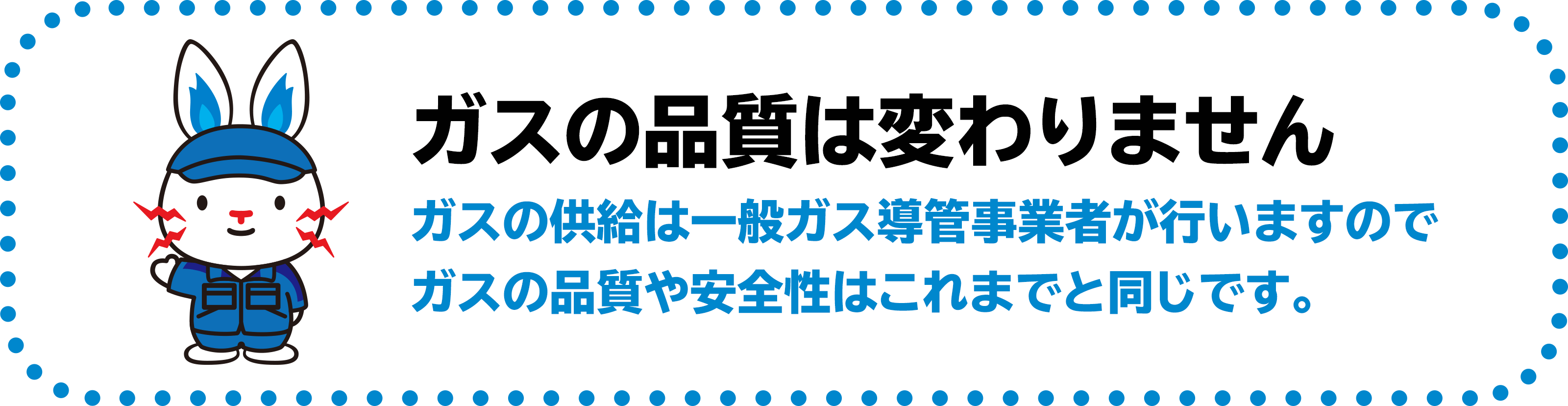 ガスの品質は変わりません　ガスの供給は一般ガス導管事業者が行いますのでガスの品質や安全性はこれまでと同じです。