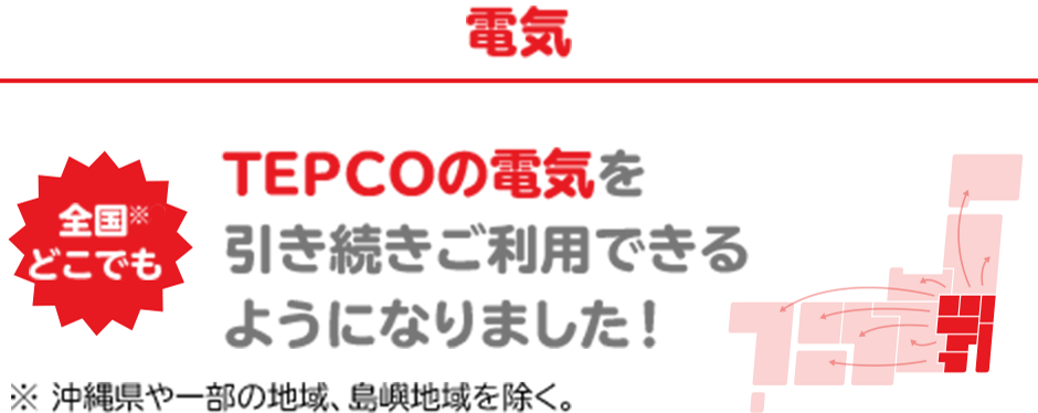 電気 全国※どこでも TEPCOの電気を引き続きご利用できるようになりました！※沖縄県や一部の地域、島嶼地域を除く。