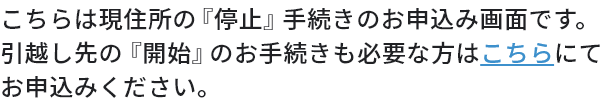 こちらは現住所の「停止」手続きのお申込み画面です。引越し先の「開始」のお手続きも必要な方はこちらにてお申込みください。