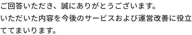 ご回答いただき、誠にありがとうございます。いただいた内容を今後のサービスおよび運営改善に役立ててまいります。