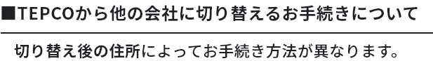 TEPCOから他の会社に切り替えるお手続きについて切り替え後の住所によってお手続き方法が異なります。