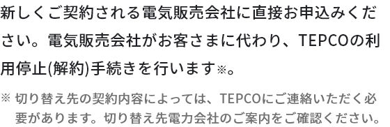 新しくご契約される電気販売会社に直接お申込みください。電気販売会社がお客さまに代わり、TEPCOの利用停止（解約）手続きを行います。※切り替え先の契約内容によっては、TEPCOにご連絡いただく必要があります。切り替え先電力会社のご案内をご確認ください。