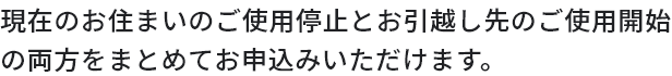 現在のお住まいのご使用停止とお引越し先のご使用開始の両方をまとめてお申込みいただけます。