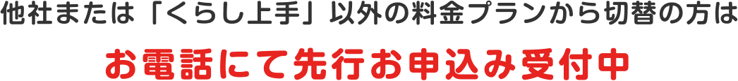 他社または「くらし上手」以外の料金プランから切替の方は お電話にて先行お申込み受付中