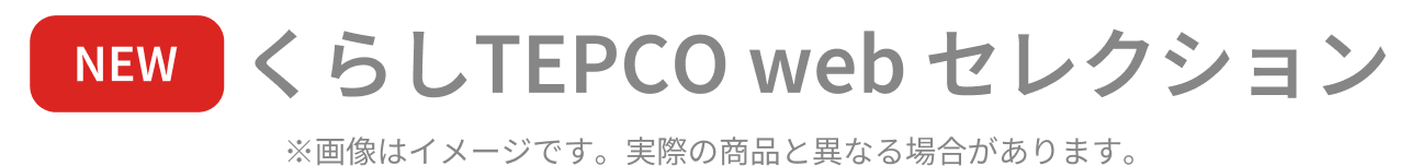 NEW くらしTEPCO webセレクション ※画像はイメージです。実際の商品と異なる場合があります。