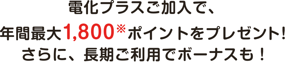 電化プラスご加入で、年間最大1,800※ポイントをプレゼント！さらに、長期ご利用でボーナスも！