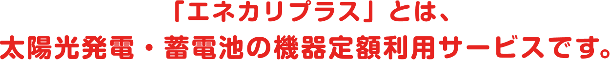 「エネカリプラス」とは、太陽光発電・蓄電池の機器定額利用サービスです。
