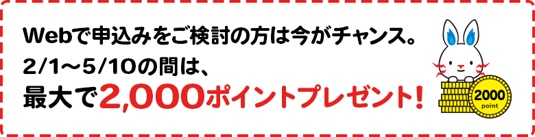 Webで申し込みをご検討の方は今がチャンス。2/1~5/10の間は、最大で2,000ポイントプレゼント!