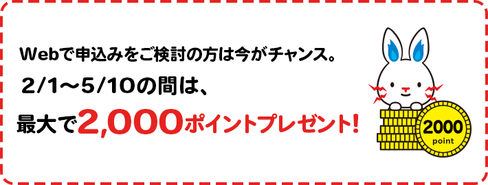 Webで申し込みをご検討の方は今がチャンス。2/1~5/10の間は、最大で2,000ポイントプレゼント!