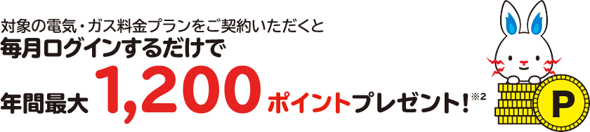 対象の電気・ガス料金プランにご契約いただくと毎月ログインするだけで年間最大1,200ポイントプレゼント！