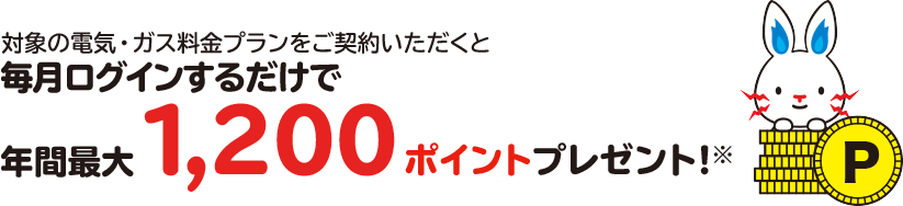 対象の電気・ガス料金プランにご契約いただくと毎月ログインするだけで年間最大1,200ポイントプレゼント！