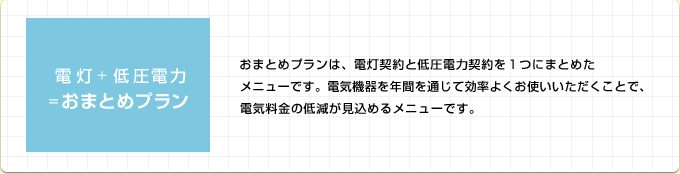 おまとめプランは、電灯契約と低圧電力契約を１つにまとめたメニューです。電気機器を年間を通じて効率よくお使いいただくことで、電気料金の低減が見込めるメニューです。