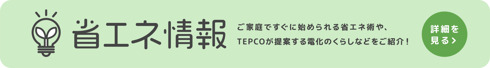 省エネ情報 ご家庭ですぐに始められる省エネ術や、TEPCOが提案する電化のくらしなどをご紹介! 詳細を見る
