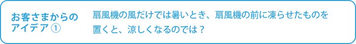 お客さまからの

アイデア①　扇風機の風だけでは暑いとき、扇風機の前に凍らせたものを置くと、涼しくなるのでは？