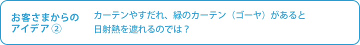 お客さまからの

アイデア②　カーテンやすだれ、緑のカーテン（ゴーヤ）があると本当に日射熱を遮れるのでは？